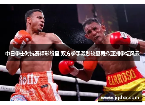 中日拳击对抗赛精彩纷呈 双方拳手激烈较量再掀亚洲拳坛风云